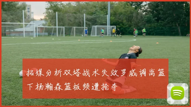 拓媒分析双塔战术失效罗威调离篮下杨瀚森篮板频遭抢夺