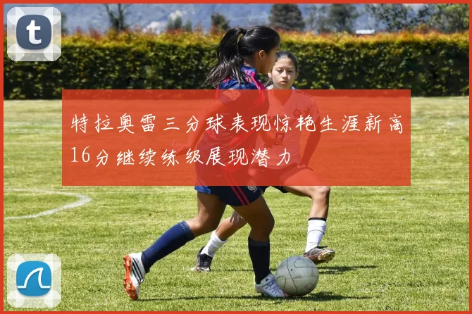特拉奥雷三分球表现惊艳生涯新高16分继续练级展现潜力