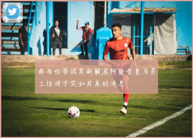 弗洛伦蒂诺果断解雇阿隆索皇马员工惊讶于突如其来的消息
