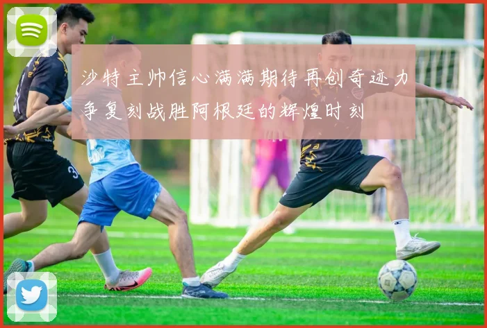 沙特主帅信心满满期待再创奇迹力争复刻战胜阿根廷的辉煌时刻