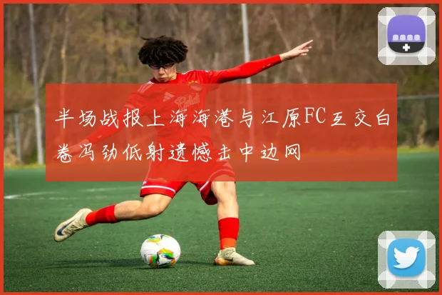 半场战报上海海港与江原FC互交白卷冯劲低射遗憾击中边网