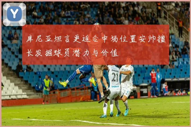 库尼亚坦言更适合中场位置安帅擅长发掘球员潜力与价值