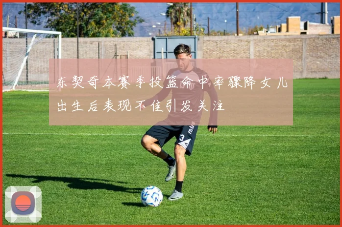 东契奇本赛季投篮命中率骤降女儿出生后表现不佳引发关注