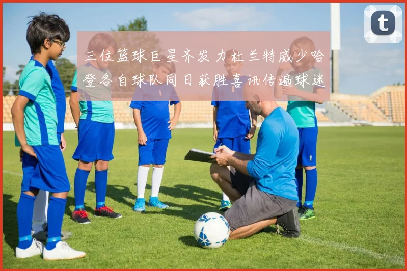 三位篮球巨星齐发力杜兰特威少哈登各自球队同日获胜喜讯传遍球迷圈