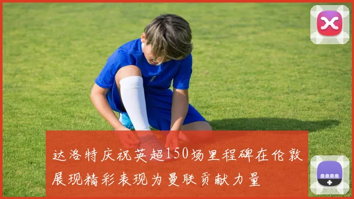 达洛特庆祝英超150场里程碑在伦敦展现精彩表现为曼联贡献力量