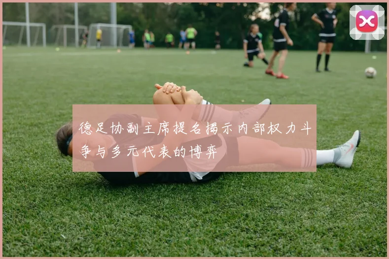德足协副主席提名揭示内部权力斗争与多元代表的博弈