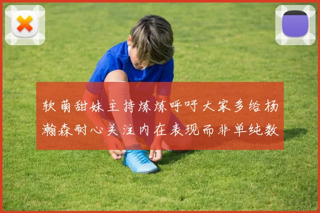 软萌甜妹主持炼炼呼吁大家多给杨瀚森耐心关注内在表现而非单纯数据