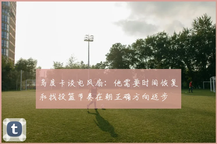 乌度卡谈电风扇：他需要时间恢复和找投篮节奏在朝正确方向迈步
