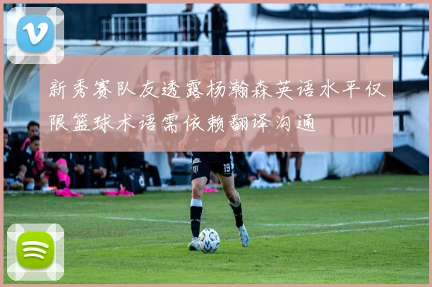 新秀赛队友透露杨瀚森英语水平仅限篮球术语需依赖翻译沟通