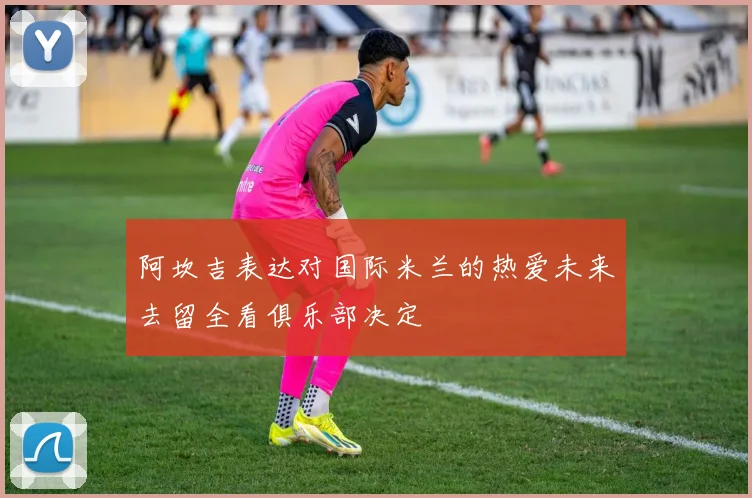 阿坎吉表达对国际米兰的热爱未来去留全看俱乐部决定