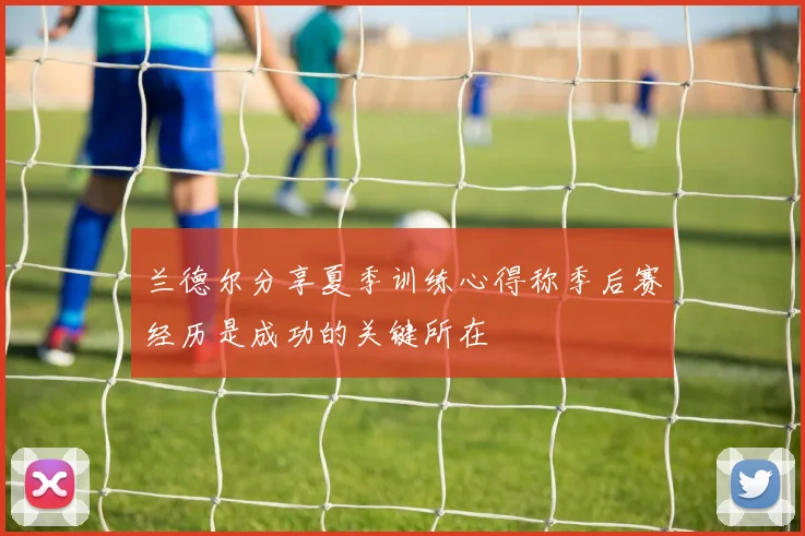 兰德尔分享夏季训练心得称季后赛经历是成功的关键所在