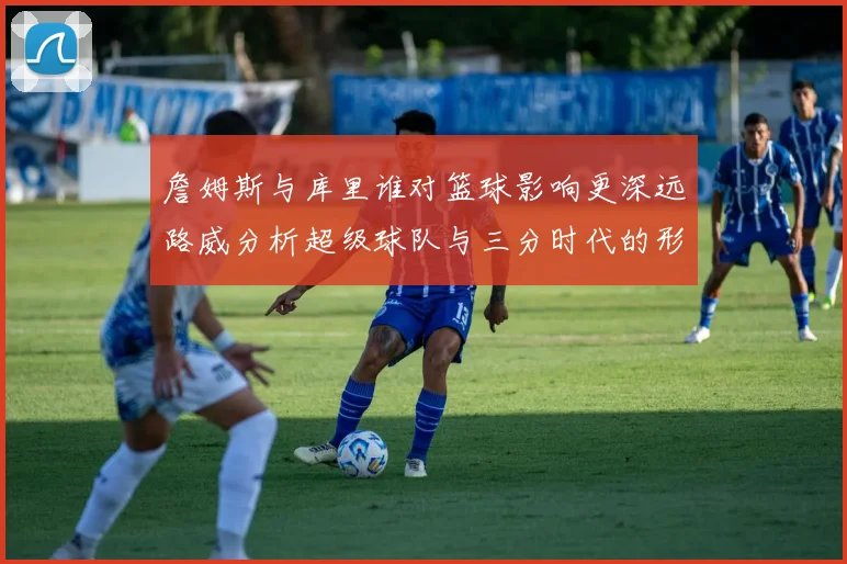 詹姆斯与库里谁对篮球影响更深远路威分析超级球队与三分时代的形成