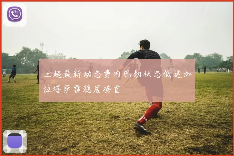 土超最新动态费内巴切状态低迷加拉塔萨雷稳居榜首