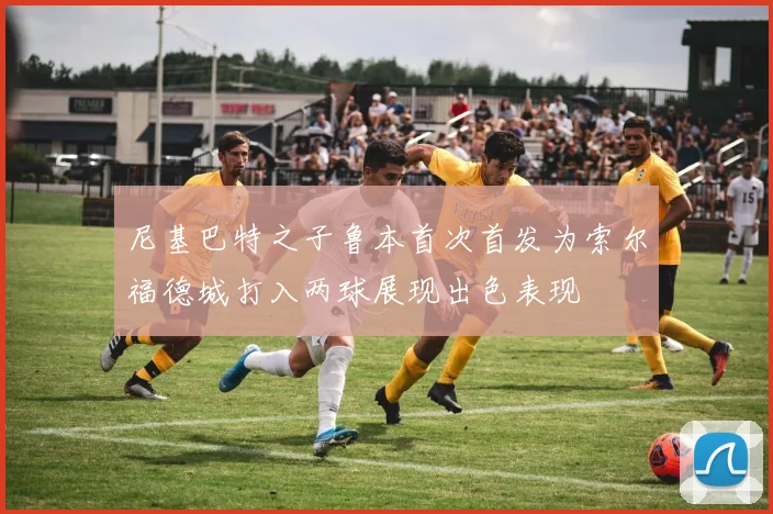尼基巴特之子鲁本首次首发为索尔福德城打入两球展现出色表现