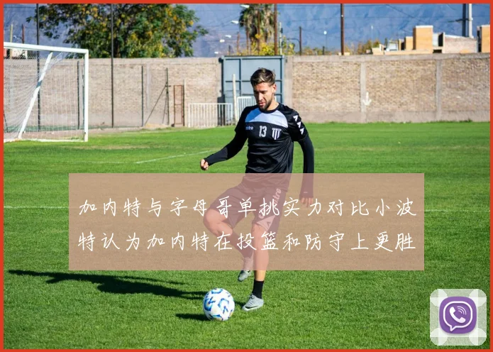 加内特与字母哥单挑实力对比小波特认为加内特在投篮和防守上更胜一筹