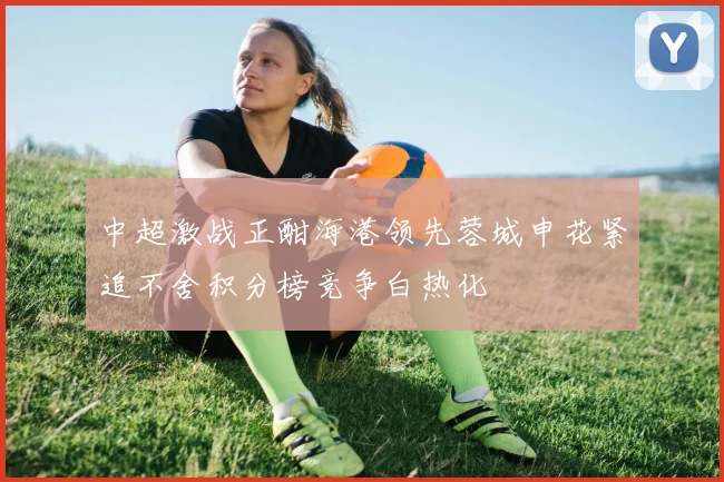 中超激战正酣海港领先蓉城申花紧追不舍积分榜竞争白热化