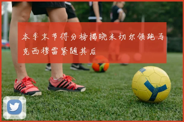 本季末节得分榜揭晓米切尔领跑马克西穆雷紧随其后