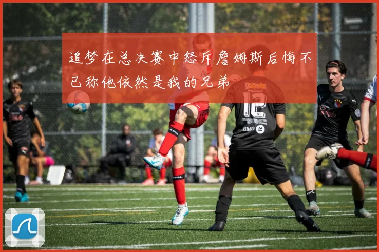 追梦在总决赛中怒斥詹姆斯后悔不已称他依然是我的兄弟