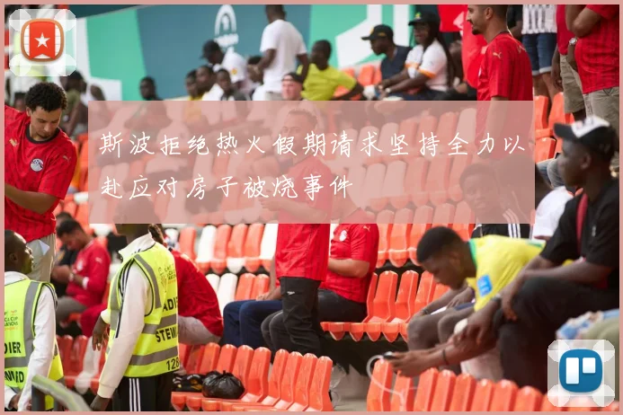 斯波拒绝热火假期请求坚持全力以赴应对房子被烧事件