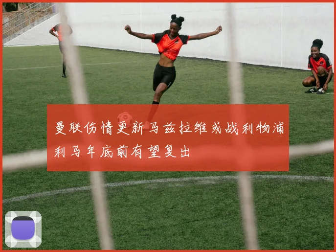 曼联伤情更新马兹拉维或战利物浦利马年底前有望复出